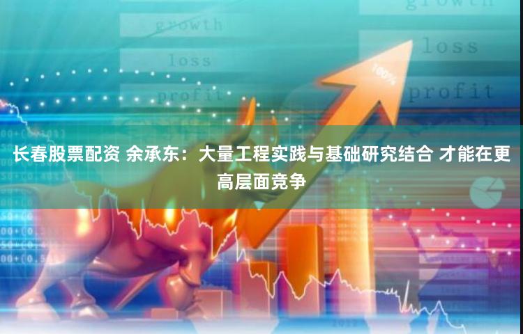 长春股票配资 余承东：大量工程实践与基础研究结合 才能在更高层面竞争