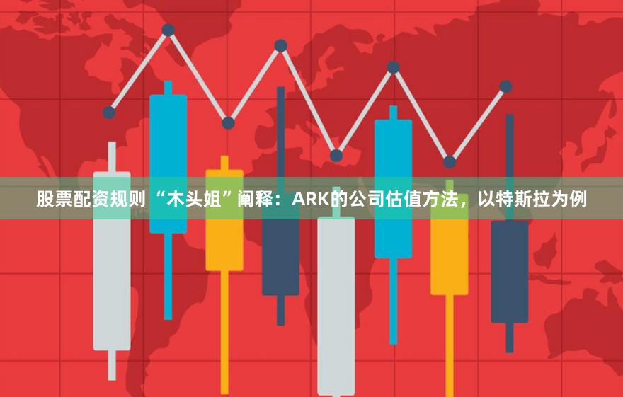 股票配资规则 “木头姐”阐释：ARK的公司估值方法，以特斯拉为例