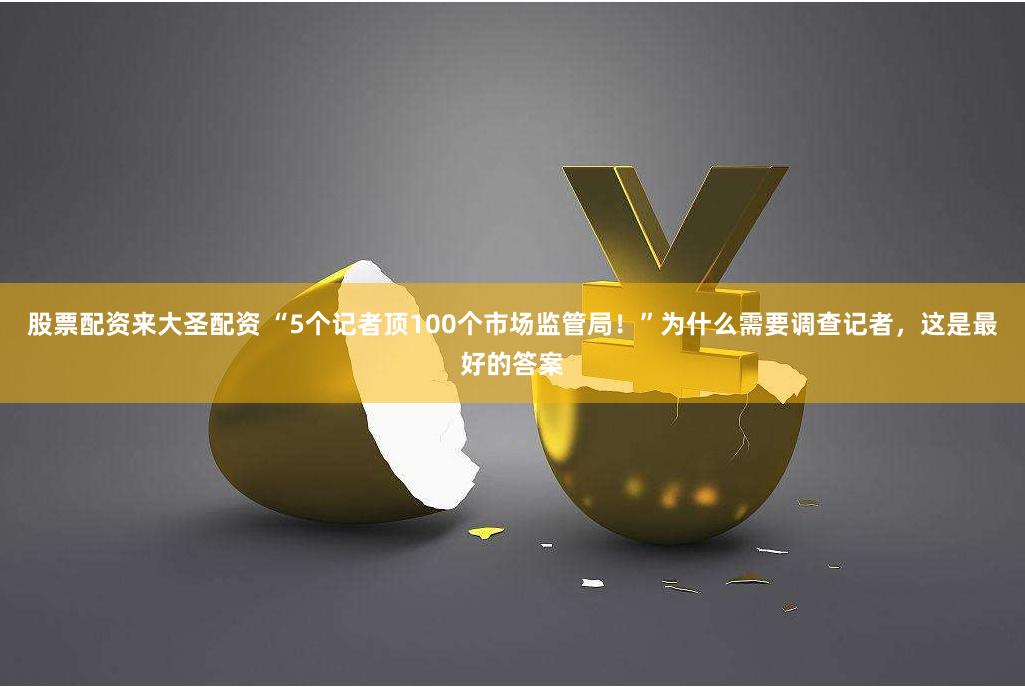 股票配资来大圣配资 “5个记者顶100个市场监管局！”为什么需要调查记者，这是最好的答案