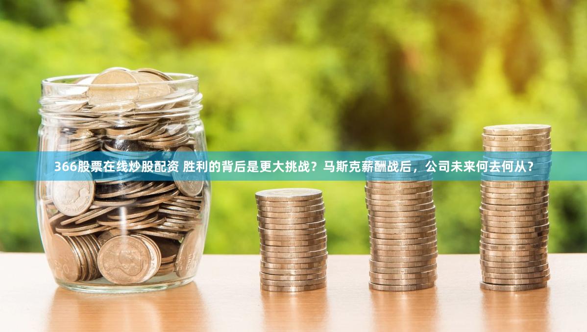 366股票在线炒股配资 胜利的背后是更大挑战？马斯克薪酬战后，公司未来何去何从？