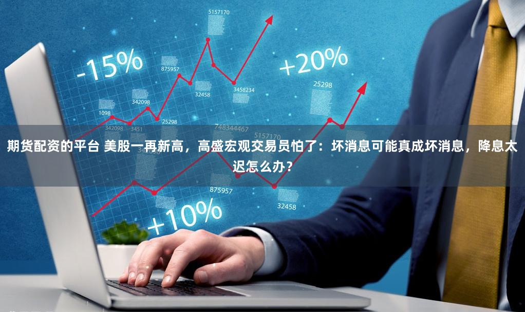 期货配资的平台 美股一再新高，高盛宏观交易员怕了：坏消息可能真成坏消息，降息太迟怎么办？