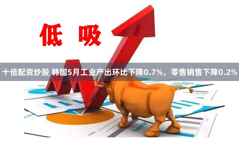 十倍配资炒股 韩国5月工业产出环比下降0.7%，零售销售下降0.2%