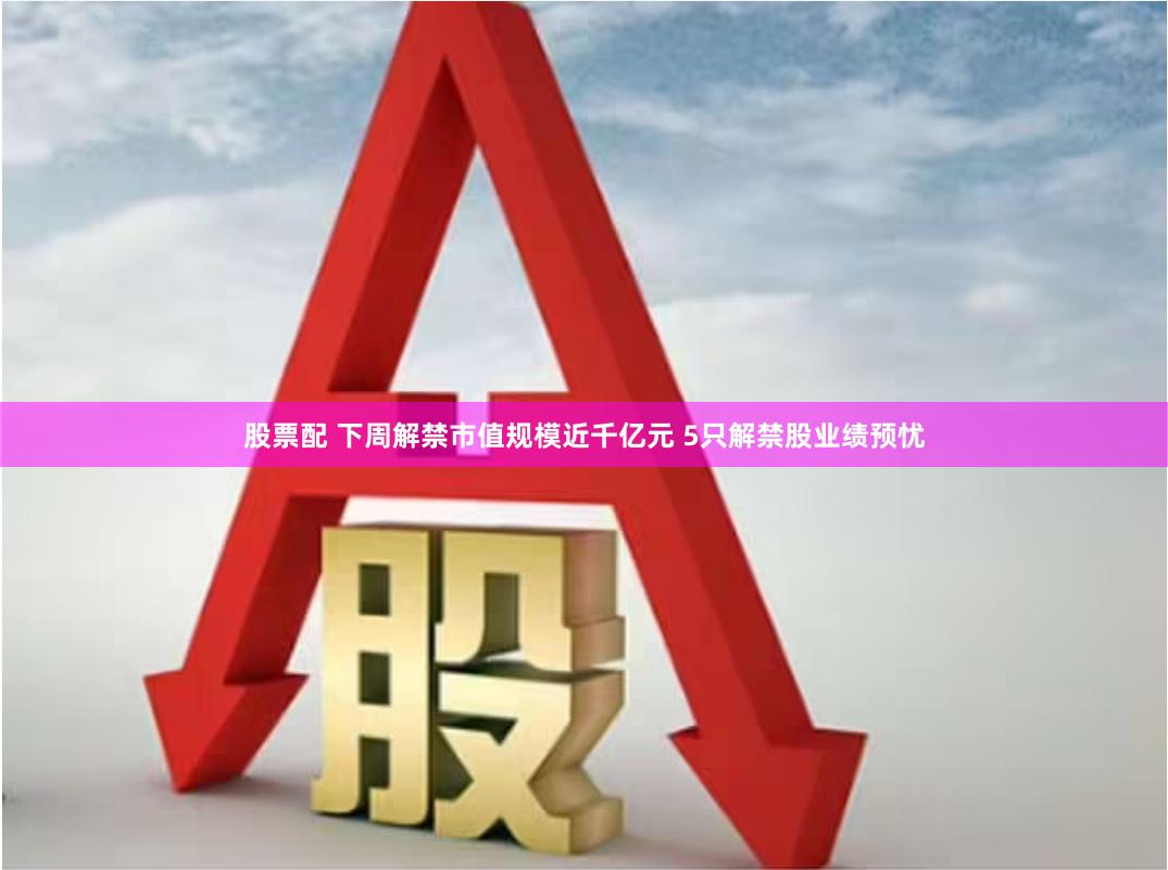 股票配 下周解禁市值规模近千亿元 5只解禁股业绩预忧