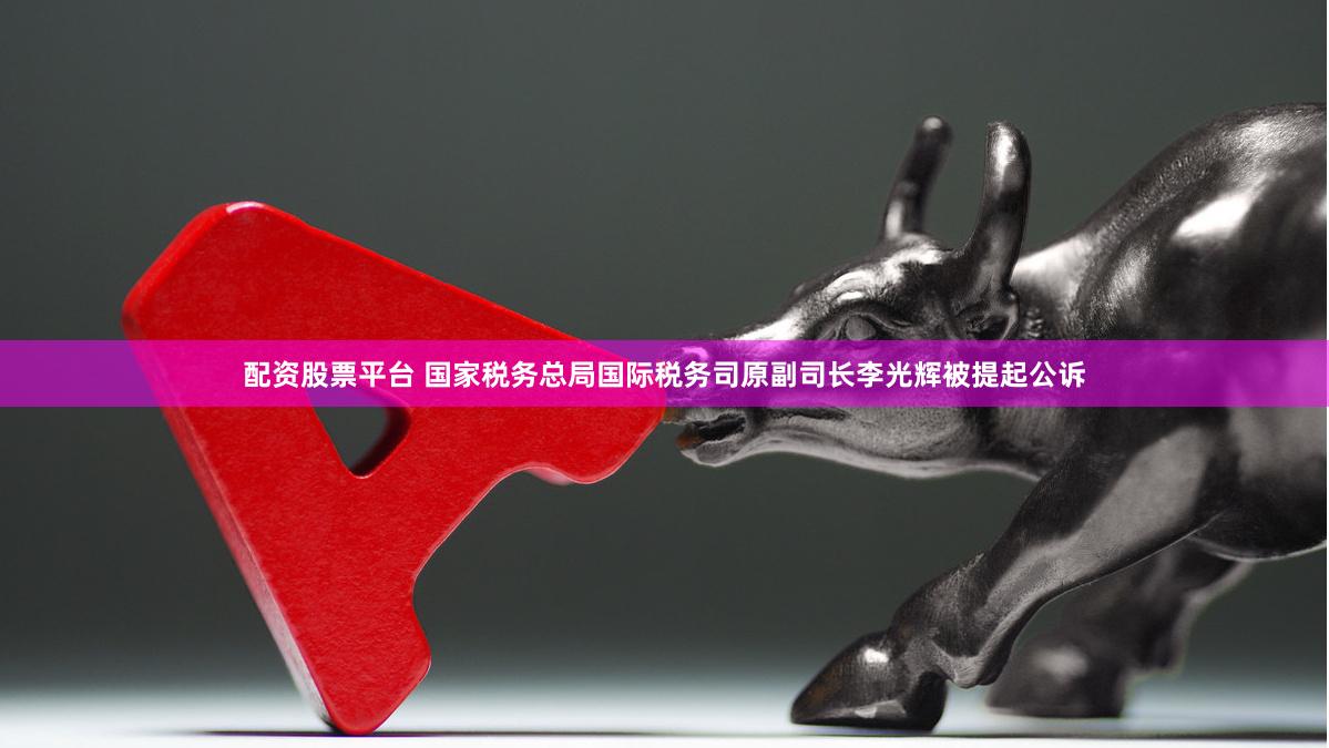 配资股票平台 国家税务总局国际税务司原副司长李光辉被提起公诉