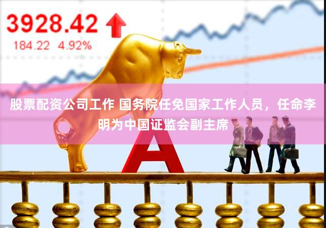 股票配资公司工作 国务院任免国家工作人员，任命李明为中国证监会副主席