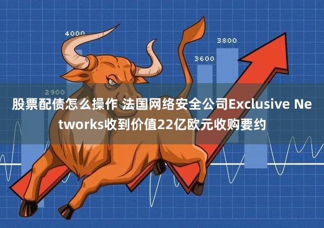 股票配债怎么操作 法国网络安全公司Exclusive Networks收到价值22亿欧元收购要约