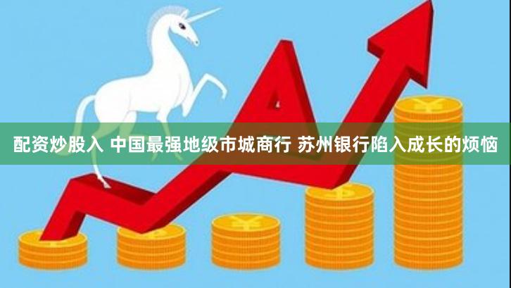 配资炒股入 中国最强地级市城商行 苏州银行陷入成长的烦恼