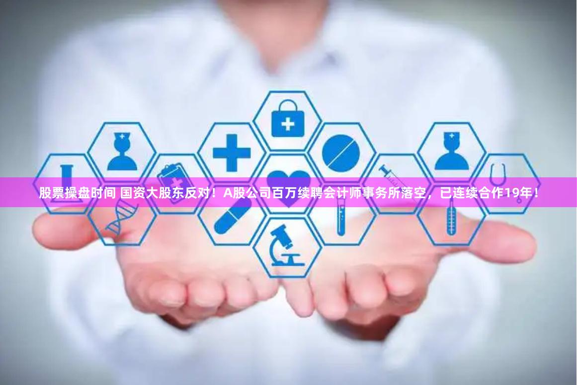 股票操盘时间 国资大股东反对！A股公司百万续聘会计师事务所落空，已连续合作19年！