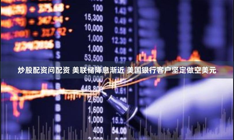 炒股配资问配资 美联储降息渐近 美国银行客户坚定做空美元