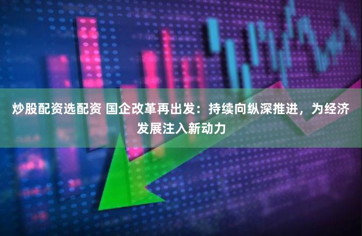 炒股配资选配资 国企改革再出发：持续向纵深推进，为经济发展注入新动力