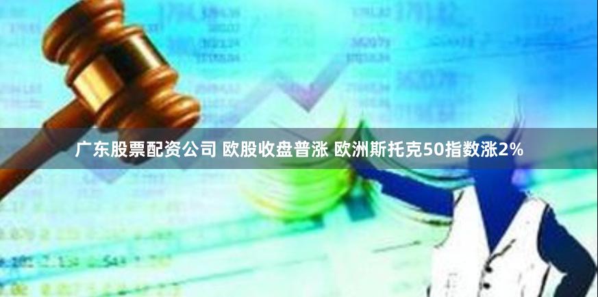 广东股票配资公司 欧股收盘普涨 欧洲斯托克50指数涨2%