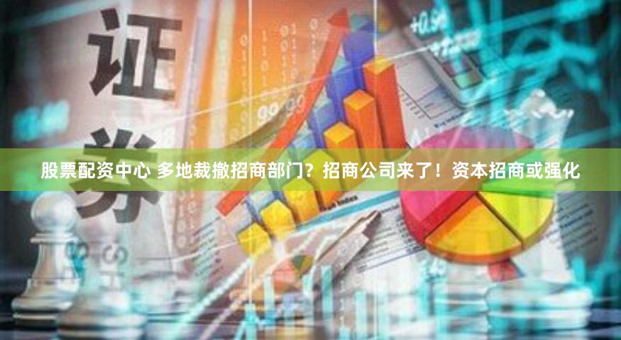 股票配资中心 多地裁撤招商部门？招商公司来了！资本招商或强化