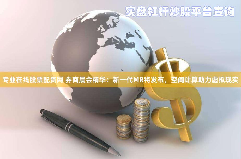 专业在线股票配资网 券商晨会精华：新一代MR将发布，空间计算助力虛拟现实