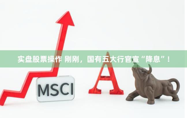 实盘股票操作 刚刚，国有五大行官宣“降息”！