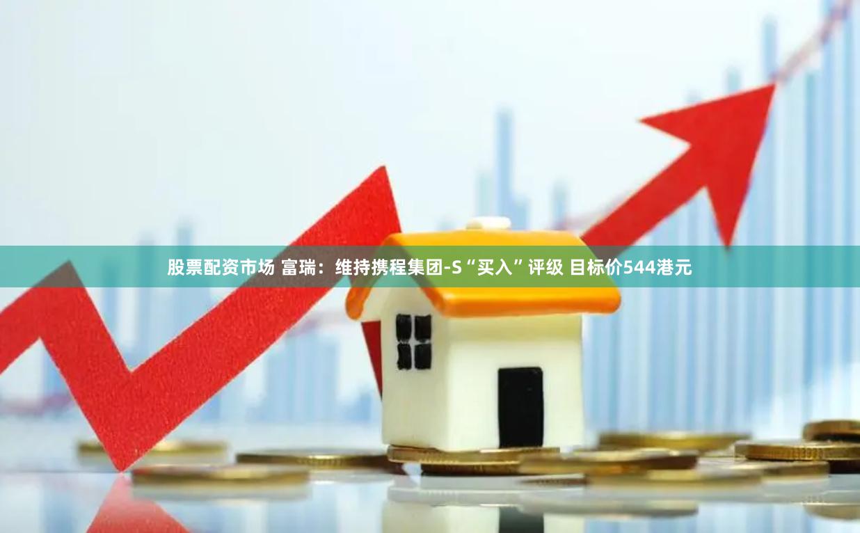 股票配资市场 富瑞：维持携程集团-S“买入”评级 目标价544港元