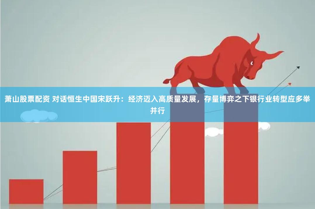 萧山股票配资 对话恒生中国宋跃升：经济迈入高质量发展，存量博弈之下银行业转型应多举并行