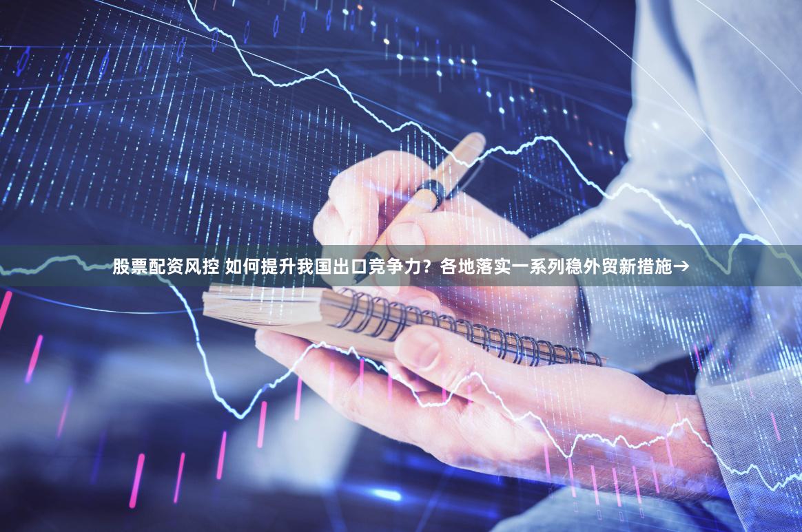 股票配资风控 如何提升我国出口竞争力？各地落实一系列稳外贸新措施→