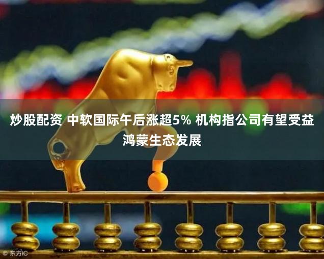 炒股配资 中软国际午后涨超5% 机构指公司有望受益鸿蒙生态发展
