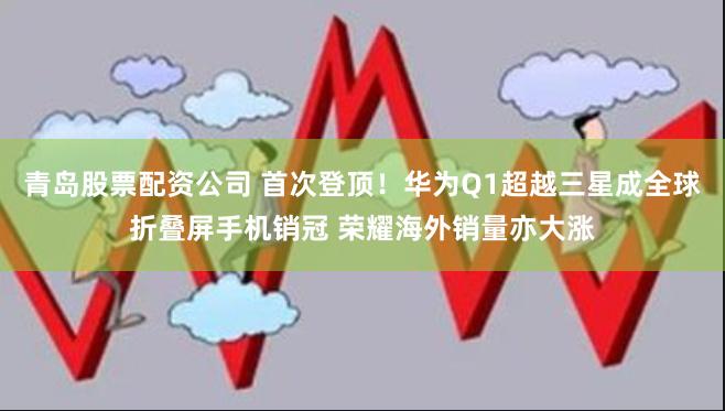 青岛股票配资公司 首次登顶！华为Q1超越三星成全球折叠屏手机销冠 荣耀海外销量亦大涨