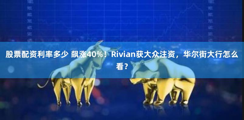 股票配资利率多少 飙涨40%！Rivian获大众注资，华尔街大行怎么看？
