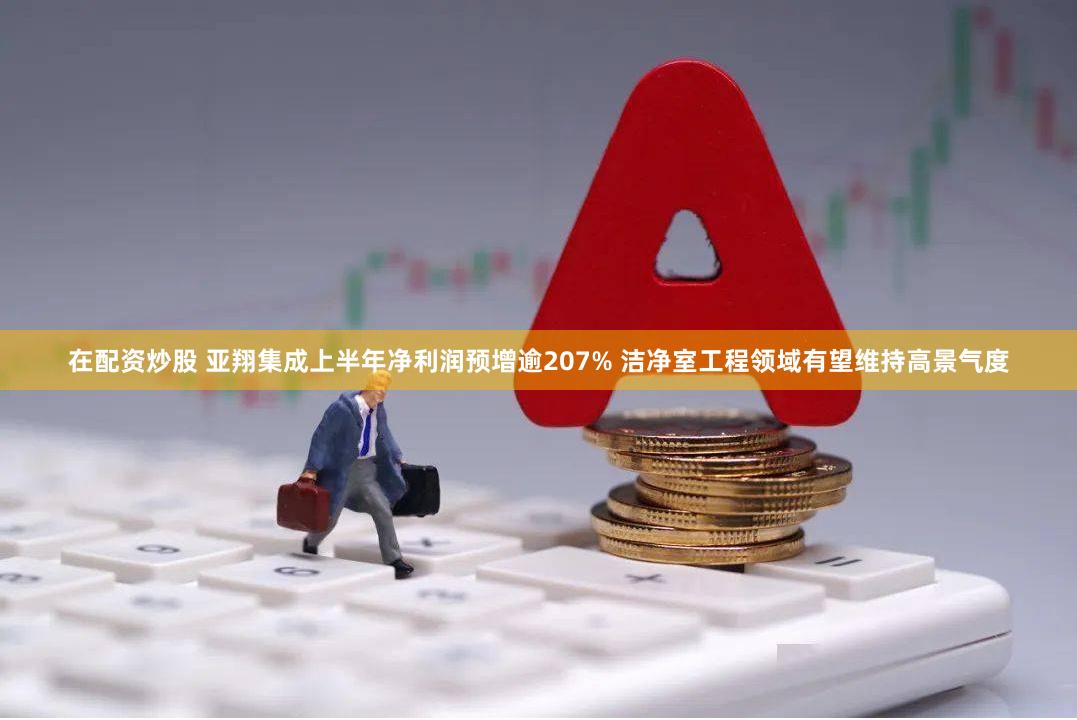 在配资炒股 亚翔集成上半年净利润预增逾207% 洁净室工程领域有望维持高景气度