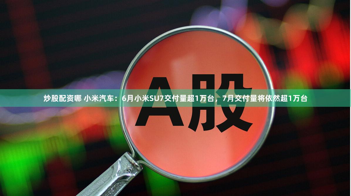 炒股配资哪 小米汽车：6月小米SU7交付量超1万台，7月交付量将依然超1万台