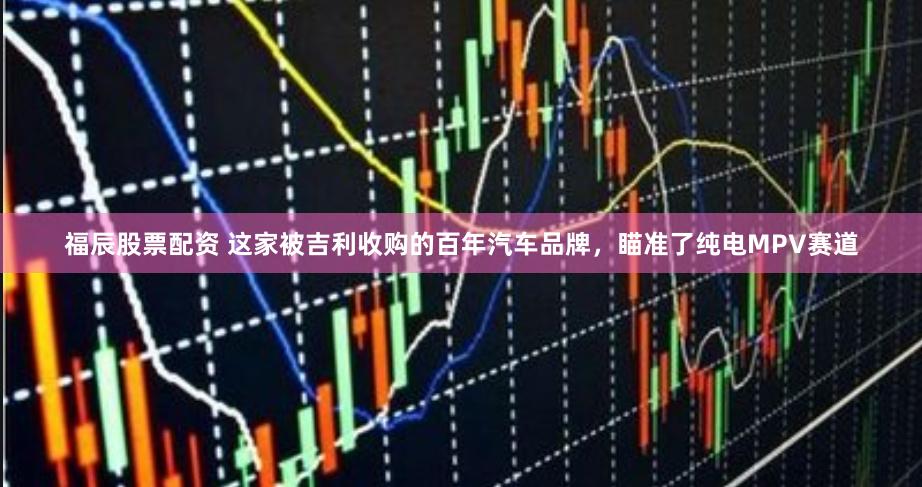 福辰股票配资 这家被吉利收购的百年汽车品牌，瞄准了纯电MPV赛道
