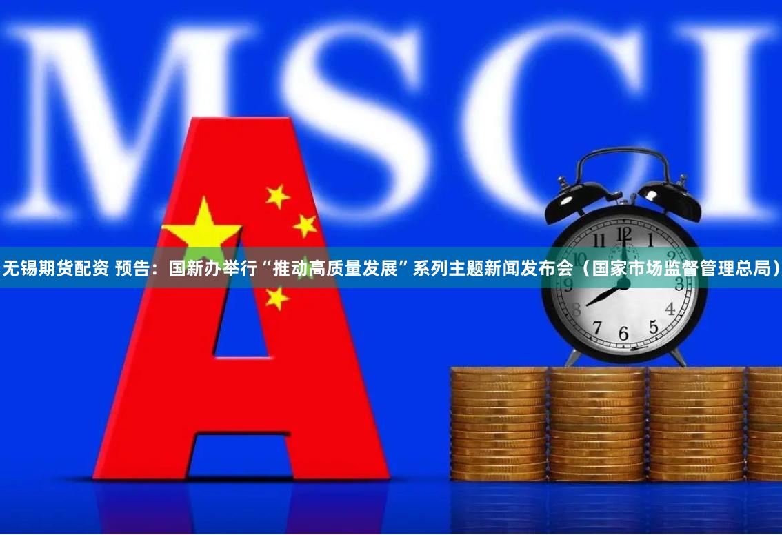 无锡期货配资 预告：国新办举行“推动高质量发展”系列主题新闻发布会（国家市场监督管理总局）