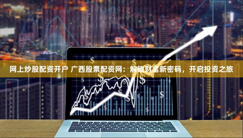 网上炒股配资开户 广西股票配资网：解锁财富新密码，开启投资之旅
