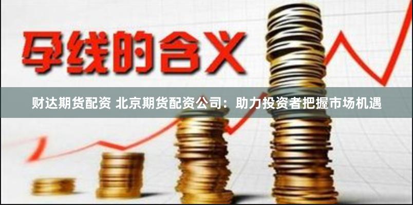 财达期货配资 北京期货配资公司：助力投资者把握市场机遇