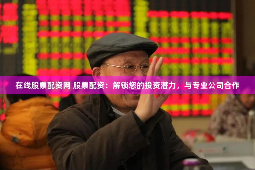 在线股票配资网 股票配资：解锁您的投资潜力，与专业公司合作