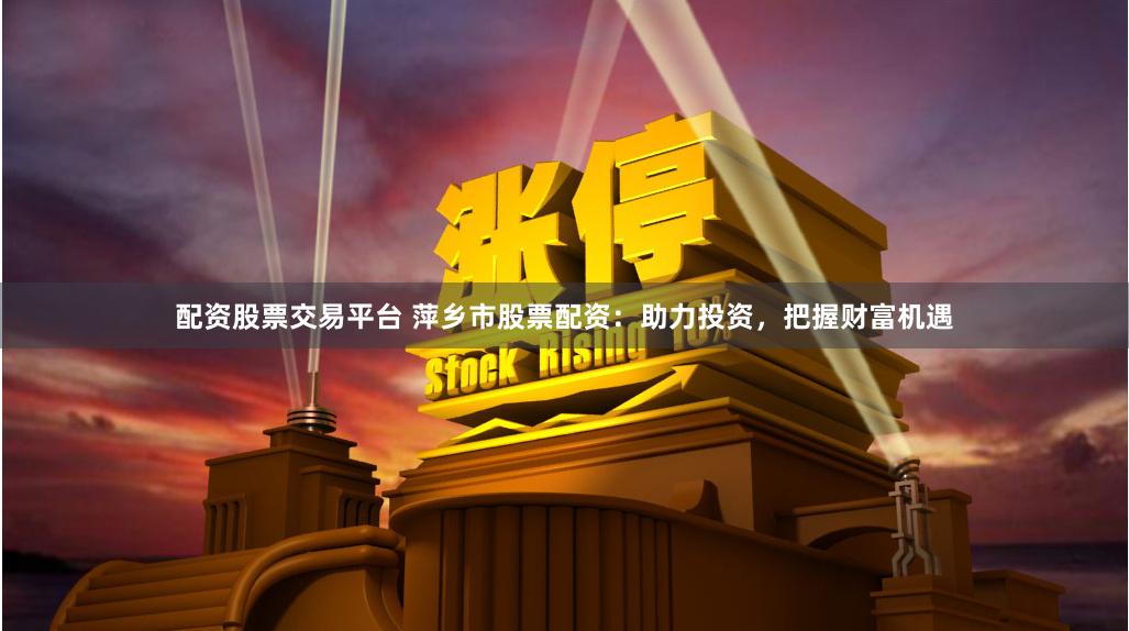 配资股票交易平台 萍乡市股票配资：助力投资，把握财富机遇