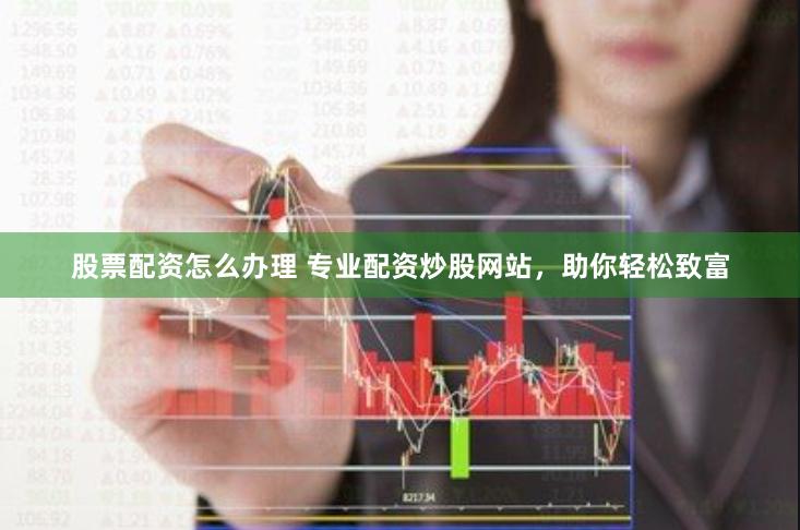 股票配资怎么办理 专业配资炒股网站，助你轻松致富