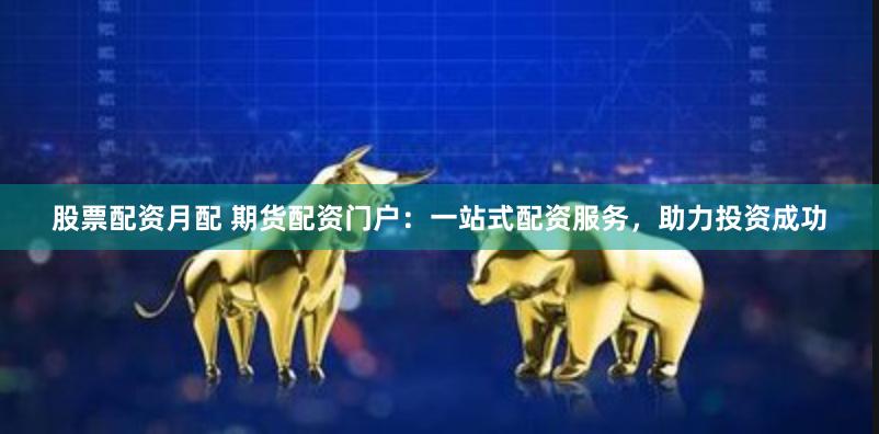 股票配资月配 期货配资门户：一站式配资服务，助力投资成功