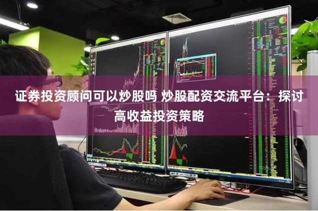 证券投资顾问可以炒股吗 炒股配资交流平台：探讨高收益投资策略