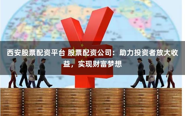 西安股票配资平台 股票配资公司：助力投资者放大收益，实现财富梦想